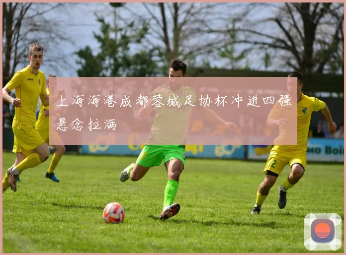 上海海港成都蓉城足协杯冲进四强悬念拉满