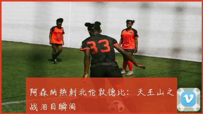 阿森纳热刺北伦敦德比：天王山之战泪目瞬间