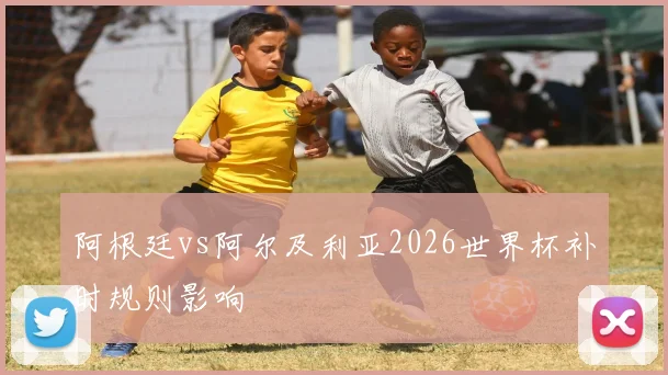阿根廷vs阿尔及利亚2026世界杯补时规则影响
