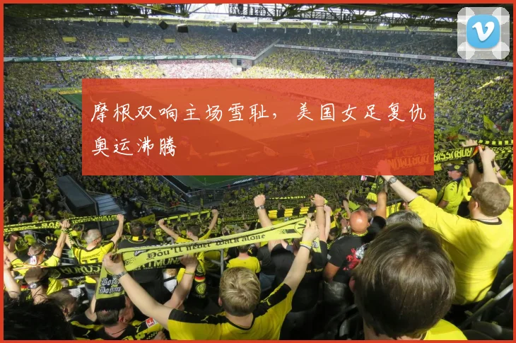 摩根双响主场雪耻，美国女足复仇奥运沸腾