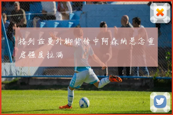 格列兹曼外脚背传中阿森纳悬念重启强度拉满
