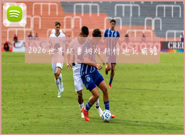 2026世界杯鲁姆对科特迪瓦前瞻