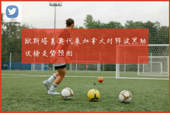 欧斯塔基奥代表加拿大对阵波黑助攻榜走势预测