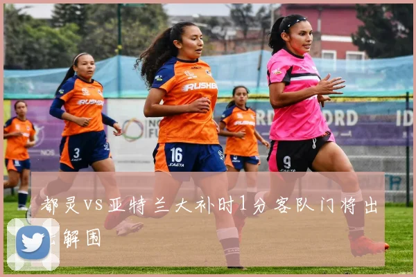 都灵vs亚特兰大补时1分客队门将出击解围