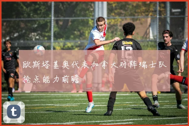 欧斯塔基奥代表加拿大对阵瑞士队抢点能力前瞻