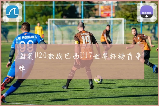 国奥U20激战巴西U17世界杯榜首争锋