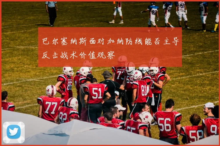 巴尔塞纳斯面对加纳防线能否主导反击战术价值观察