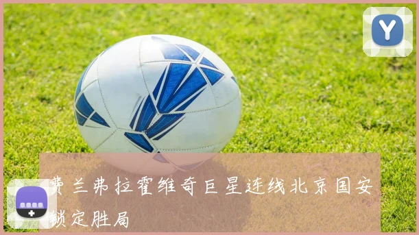 费兰弗拉霍维奇巨星连线北京国安锁定胜局