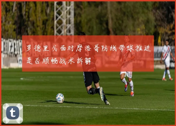 罗德里戈面对摩洛哥防线带球推进是否顺畅战术拆解