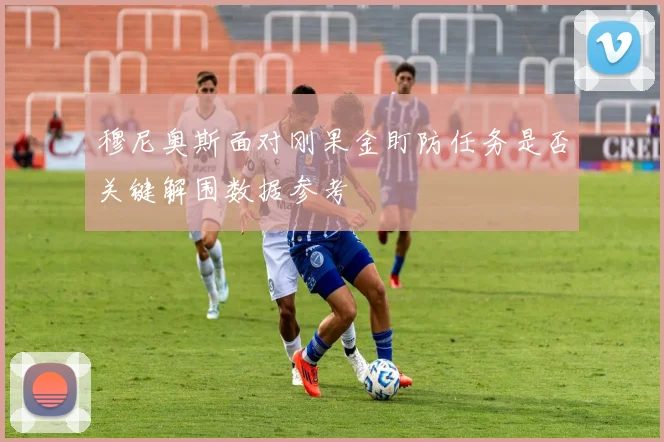 穆尼奥斯面对刚果金盯防任务是否关键解围数据参考