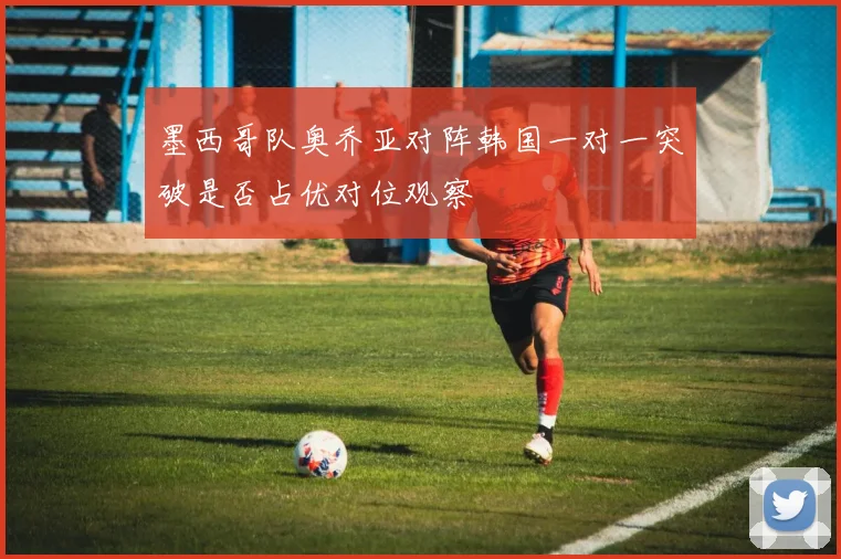 墨西哥队奥乔亚对阵韩国一对一突破是否占优对位观察