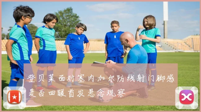 登贝莱面对塞内加尔防线射门脚感是否回暖首发悬念观察