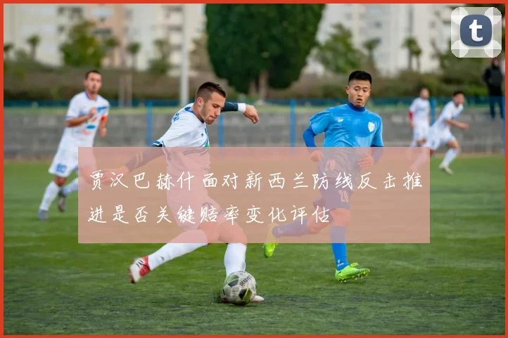 贾汉巴赫什面对新西兰防线反击推进是否关键赔率变化评估