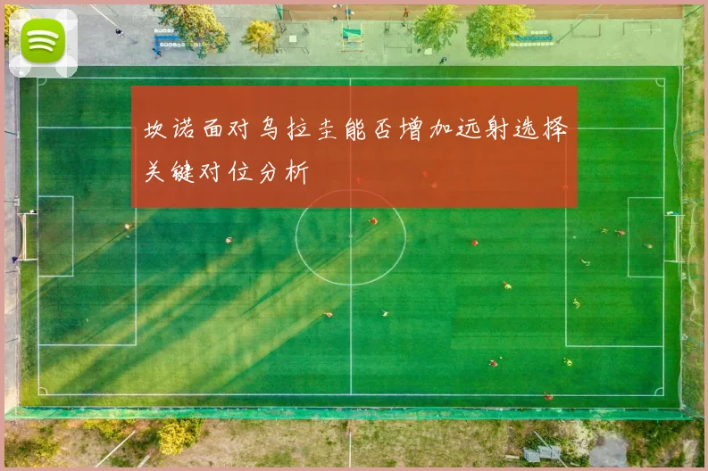 坎诺面对乌拉圭能否增加远射选择关键对位分析