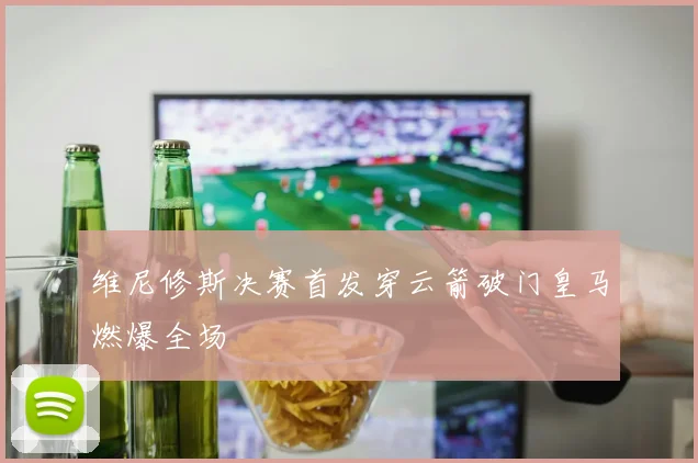 维尼修斯决赛首发穿云箭破门皇马燃爆全场