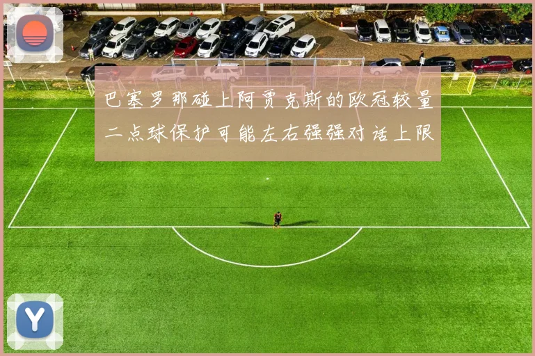 巴塞罗那碰上阿贾克斯的欧冠较量二点球保护可能左右强强对话上限