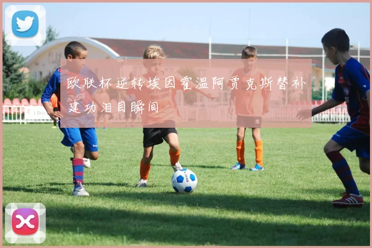 欧联杯逆转埃因霍温阿贾克斯替补建功泪目瞬间