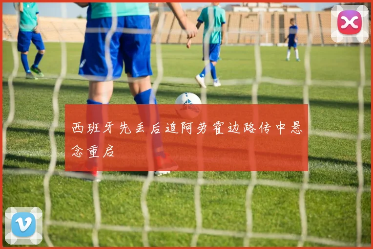 西班牙先丢后追阿劳霍边路传中悬念重启