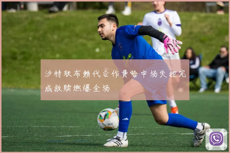 沙特联布赖代合作费哈中场失控完成救赎燃爆全场