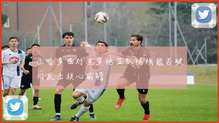 法哈多面对克罗地亚队防线能否破门反击核心前瞻