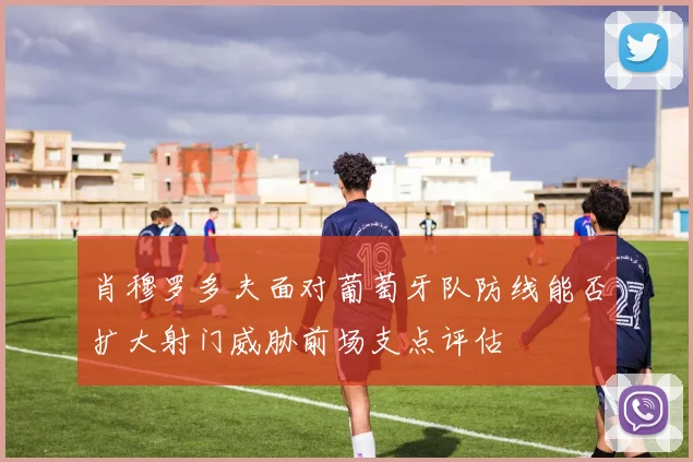 肖穆罗多夫面对葡萄牙队防线能否扩大射门威胁前场支点评估