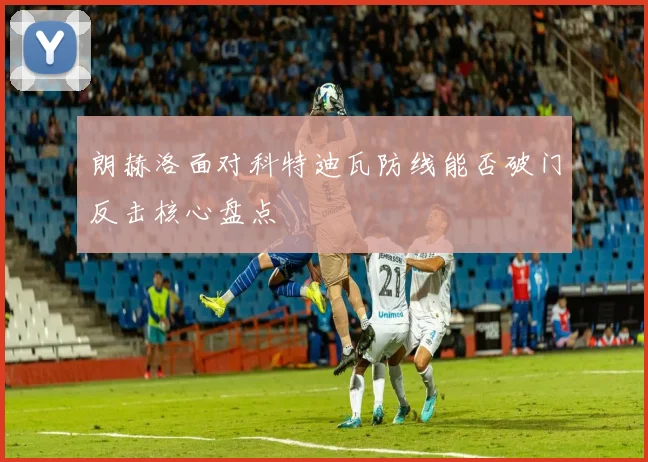 朗赫洛面对科特迪瓦防线能否破门反击核心盘点