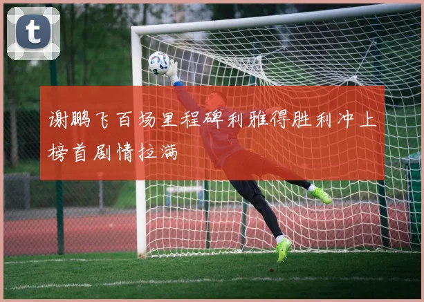 谢鹏飞百场里程碑利雅得胜利冲上榜首剧情拉满
