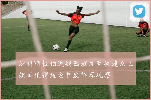 沙特阿拉伯迎战西班牙时快速反击效率值得结合首发阵容观察