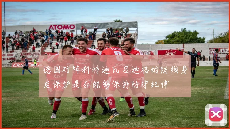 德国对阵科特迪瓦吕迪格的防线身后保护是否能够保持防守纪律