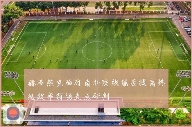 赫洛热克面对南非防线能否提高终结效率前场支点研判