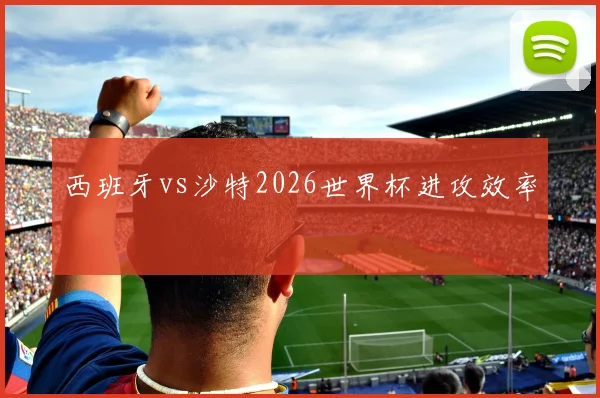 西班牙vs沙特2026世界杯进攻效率