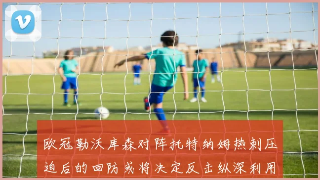 欧冠勒沃库森对阵托特纳姆热刺压迫后的回防或将决定反击纵深利用