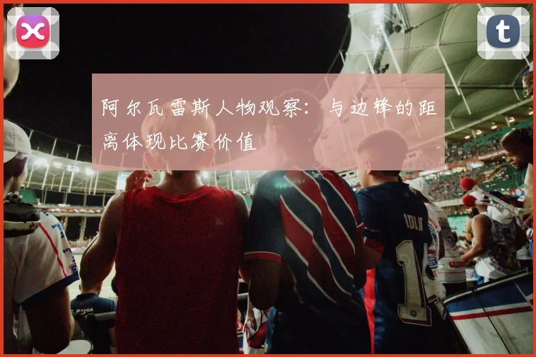 阿尔瓦雷斯人物观察:与边锋的距离体现比赛价值