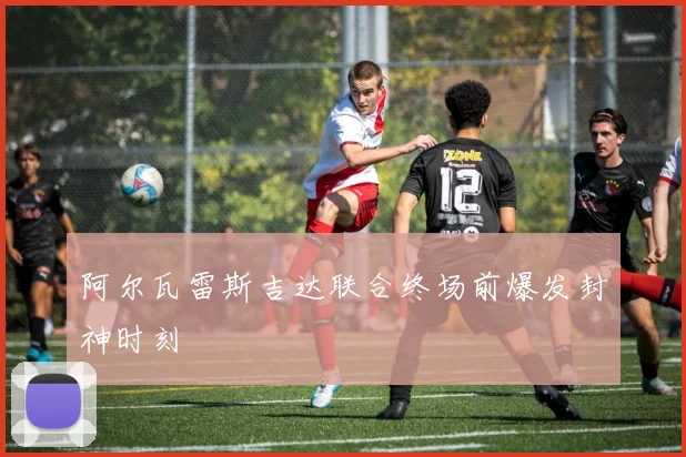 阿尔瓦雷斯吉达联合终场前爆发封神时刻