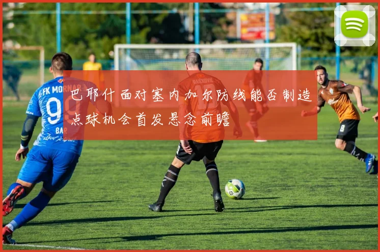 巴耶什面对塞内加尔防线能否制造点球机会首发悬念前瞻
