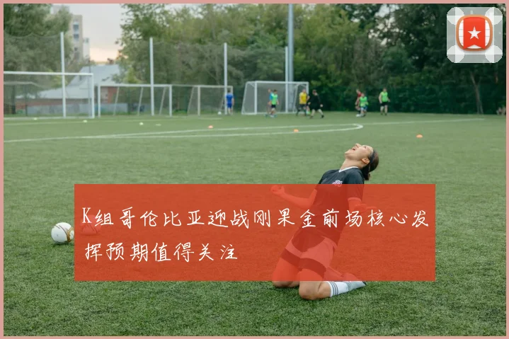 K组哥伦比亚迎战刚果金前场核心发挥预期值得关注