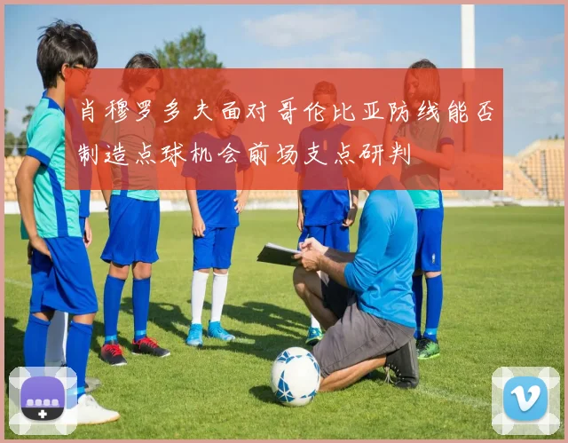 肖穆罗多夫面对哥伦比亚防线能否制造点球机会前场支点研判