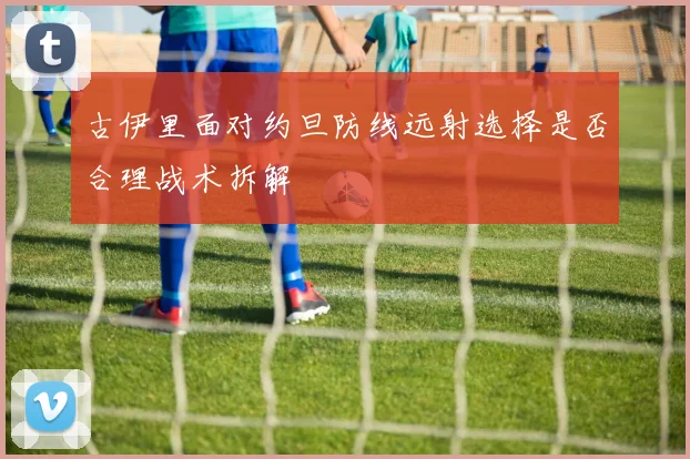 古伊里面对约旦防线远射选择是否合理战术拆解