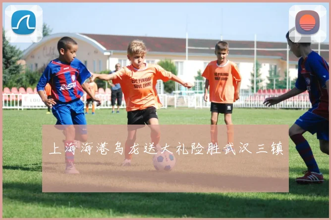 上海海港乌龙送大礼险胜武汉三镇