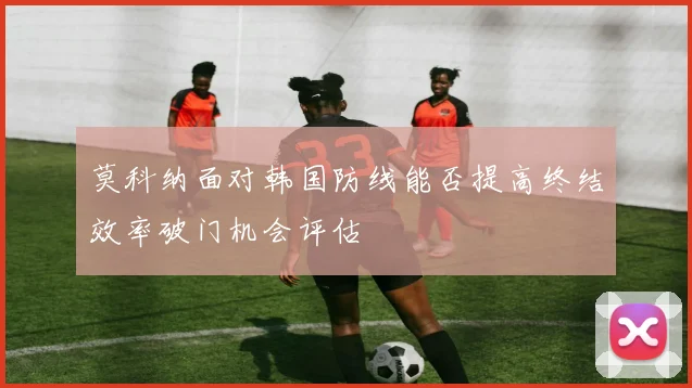 莫科纳面对韩国防线能否提高终结效率破门机会评估