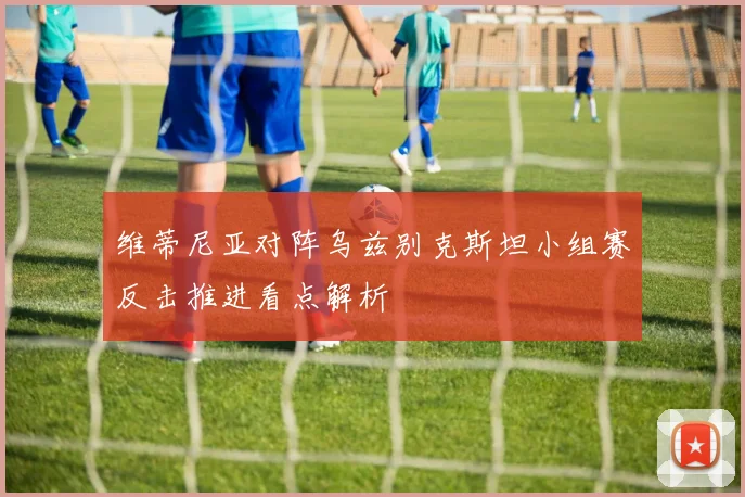 维蒂尼亚对阵乌兹别克斯坦小组赛反击推进看点解析