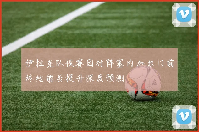伊拉克队侯赛因对阵塞内加尔门前终结能否提升深度预测