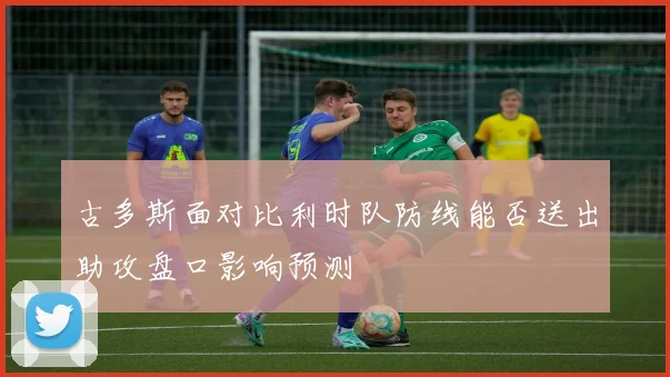 古多斯面对比利时队防线能否送出助攻盘口影响预测