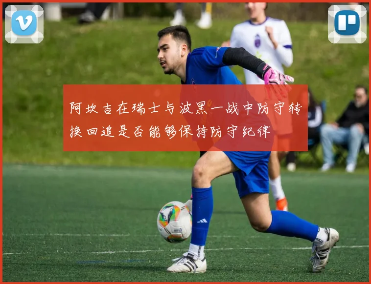 阿坎吉在瑞士与波黑一战中防守转换回追是否能够保持防守纪律