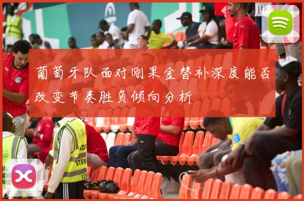 葡萄牙队面对刚果金替补深度能否改变节奏胜负倾向分析