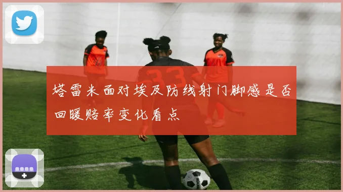 塔雷米面对埃及防线射门脚感是否回暖赔率变化看点