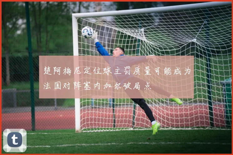 楚阿梅尼定位球主罚质量可能成为法国对阵塞内加尔破局点