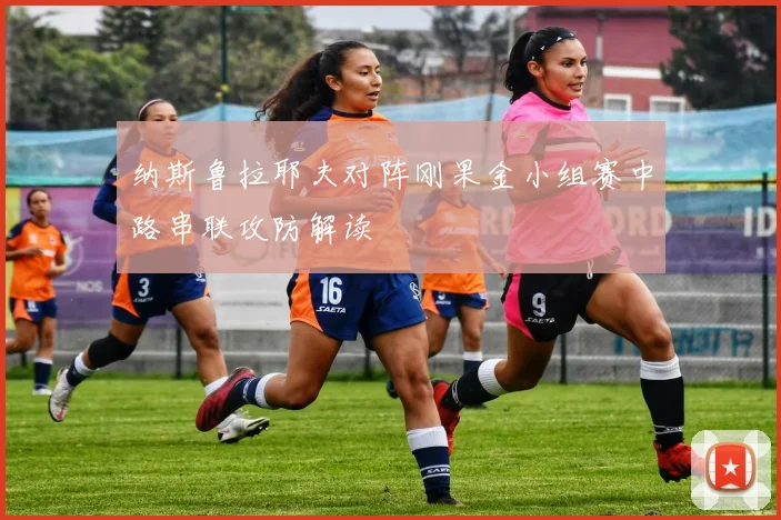 纳斯鲁拉耶夫对阵刚果金小组赛中路串联攻防解读