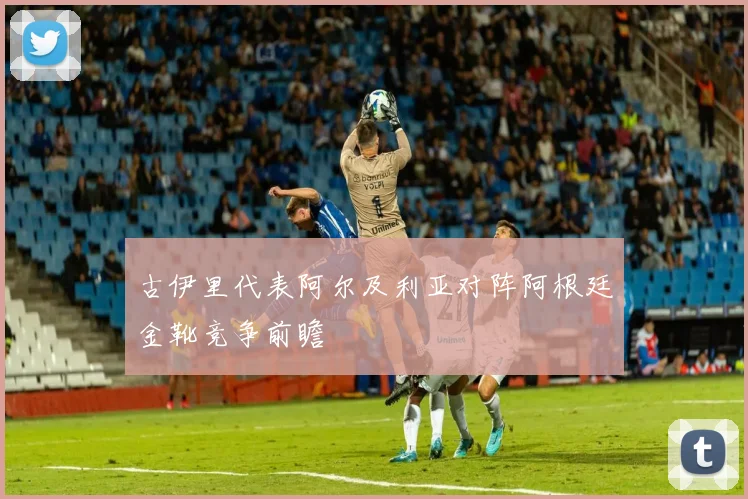 古伊里代表阿尔及利亚对阵阿根廷金靴竞争前瞻