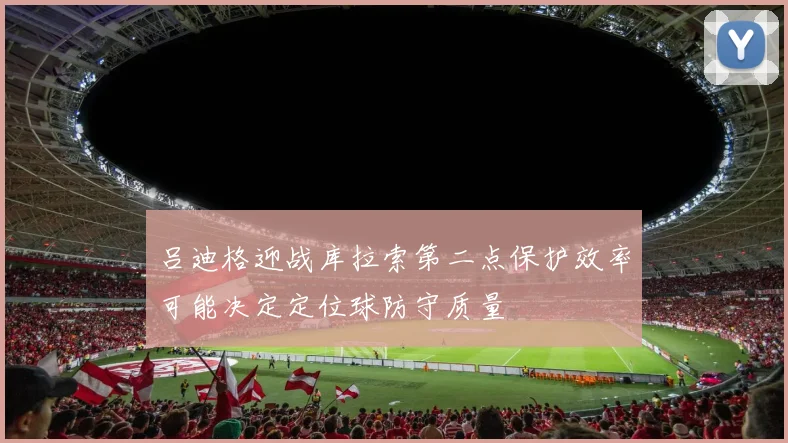 吕迪格迎战库拉索第二点保护效率可能决定定位球防守质量